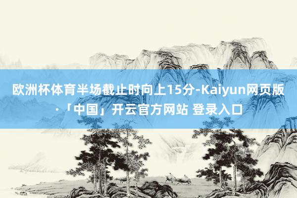 欧洲杯体育半场截止时向上15分-Kaiyun网页版·「中国」开云官方网站 登录入口