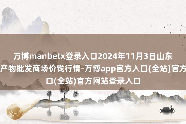 万博manbetx登录入口2024年11月3日山东青岛黄河路农产物批发商场价钱行情-万博app官方入口(全站)官方网站登录入口