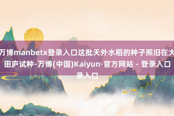 万博manbetx登录入口这批天外水稻的种子照旧在大田庐试种-万博(中国)Kaiyun·官方网站 - 登录入口