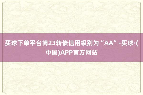 买球下单平台博23转债信用级别为“AA”-买球·(中国)APP官方网站