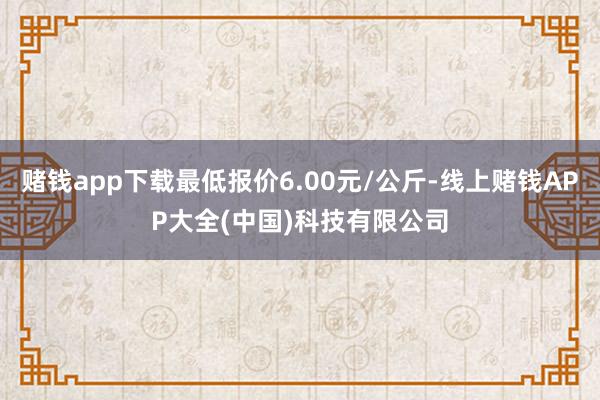 赌钱app下载最低报价6.00元/公斤-线上赌钱APP大全(中国)科技有限公司
