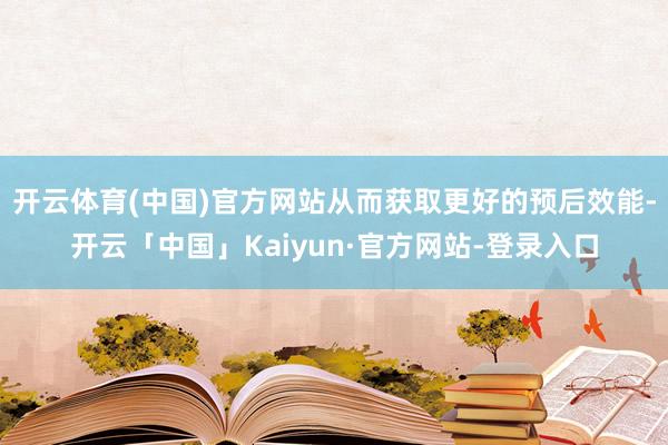 开云体育(中国)官方网站从而获取更好的预后效能-开云「中国」Kaiyun·官方网站-登录入口