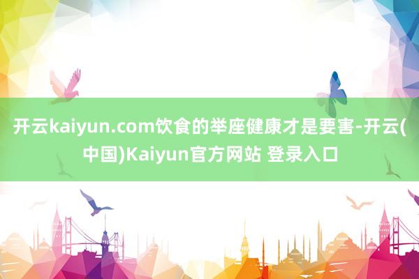 开云kaiyun.com饮食的举座健康才是要害-开云(中国)Kaiyun官方网站 登录入口
