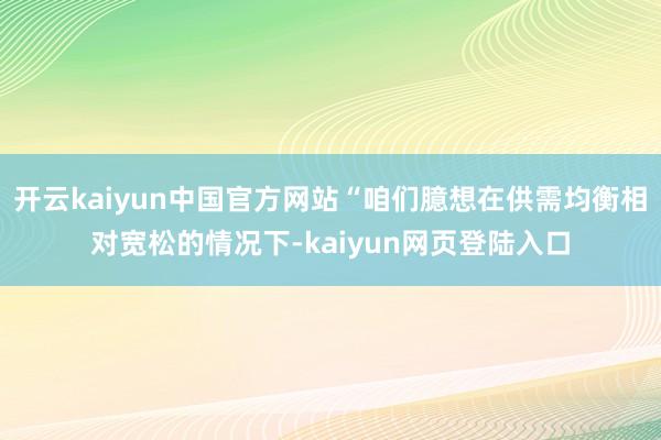 开云kaiyun中国官方网站“咱们臆想在供需均衡相对宽松的情况下-kaiyun网页登陆入口
