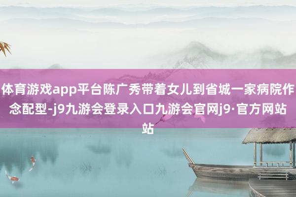 体育游戏app平台陈广秀带着女儿到省城一家病院作念配型-j9九游会登录入口九游会官网j9·官方网站