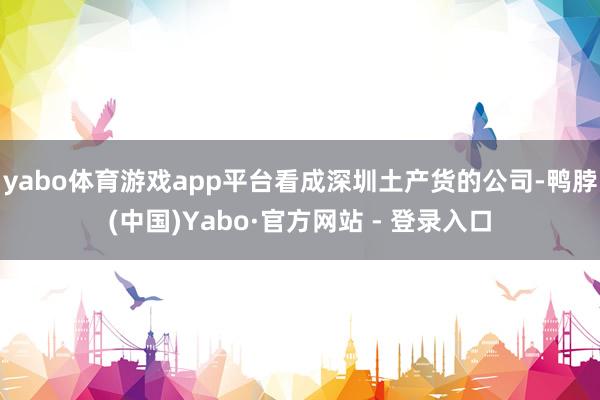 yabo体育游戏app平台看成深圳土产货的公司-鸭脖(中国)Yabo·官方网站 - 登录入口