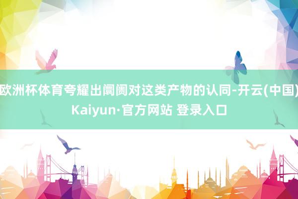 欧洲杯体育夸耀出阛阓对这类产物的认同-开云(中国)Kaiyun·官方网站 登录入口