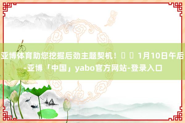 亚博体育助您挖掘后劲主题契机！		1月10日午后-亚博「中国」yabo官方网站-登录入口