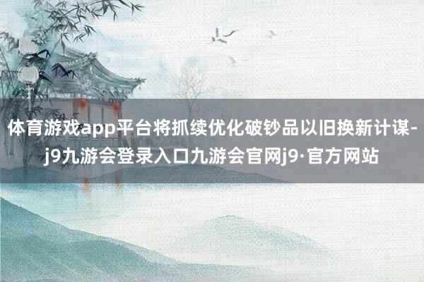 体育游戏app平台将抓续优化破钞品以旧换新计谋-j9九游会登录入口九游会官网j9·官方网站