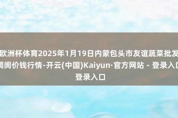 欧洲杯体育2025年1月19日内蒙包头市友谊蔬菜批发阛阓价钱行情-开云(中国)Kaiyun·官方网站 - 登录入口
