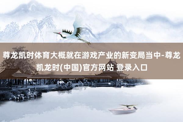 尊龙凯时体育大概就在游戏产业的新变局当中-尊龙凯龙时(中国)官方网站 登录入口