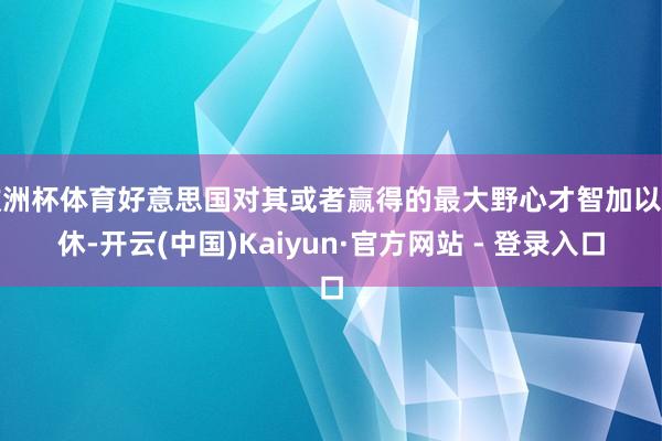 欧洲杯体育好意思国对其或者赢得的最大野心才智加以甘休-开云(中国)Kaiyun·官方网站 - 登录入口