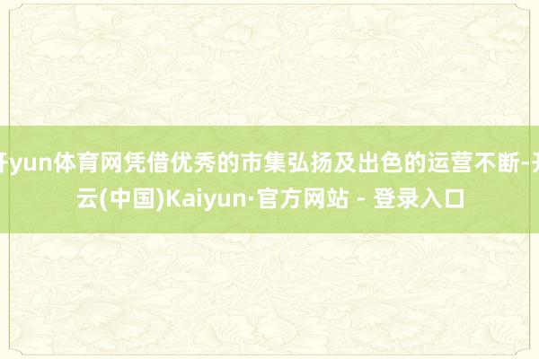 开yun体育网凭借优秀的市集弘扬及出色的运营不断-开云(中国)Kaiyun·官方网站 - 登录入口