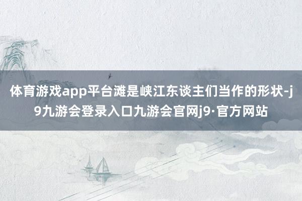 体育游戏app平台滩是峡江东谈主们当作的形状-j9九游会登录入口九游会官网j9·官方网站
