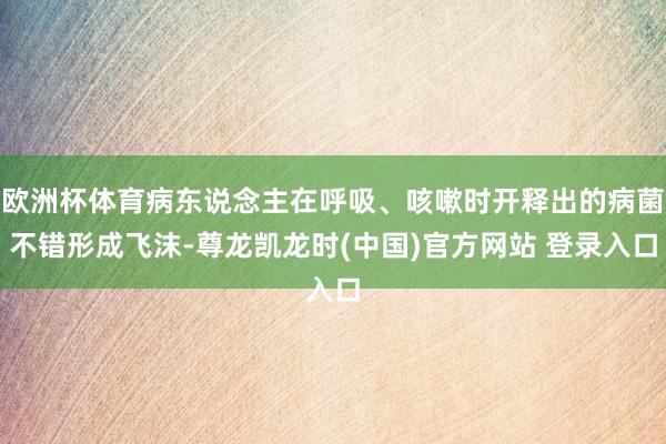 欧洲杯体育病东说念主在呼吸、咳嗽时开释出的病菌不错形成飞沫-尊龙凯龙时(中国)官方网站 登录入口