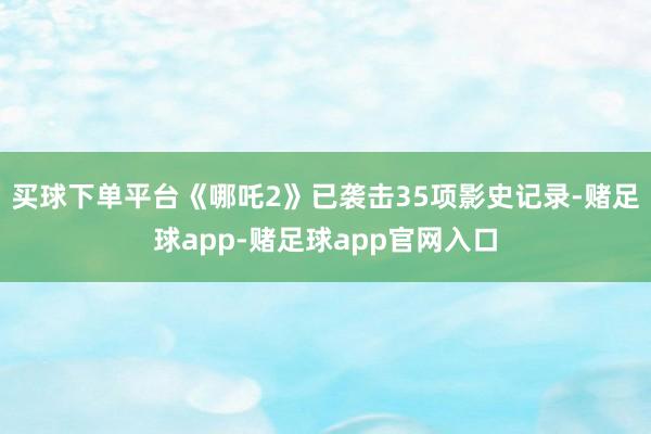 买球下单平台《哪吒2》已袭击35项影史记录-赌足球app-赌足球app官网入口