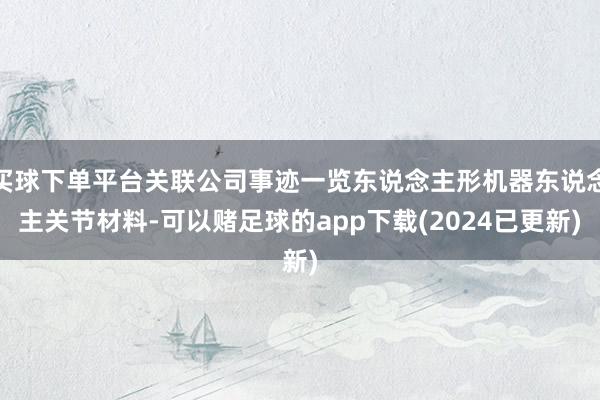 买球下单平台关联公司事迹一览东说念主形机器东说念主关节材料-可以赌足球的app下载(2024已更新)