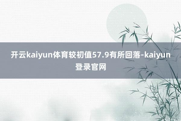 开云kaiyun体育较初值57.9有所回落-kaiyun登录官网