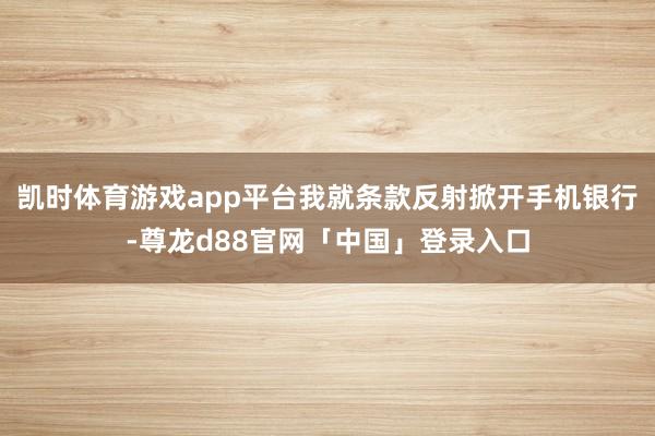 凯时体育游戏app平台我就条款反射掀开手机银行-尊龙d88官网「中国」登录入口