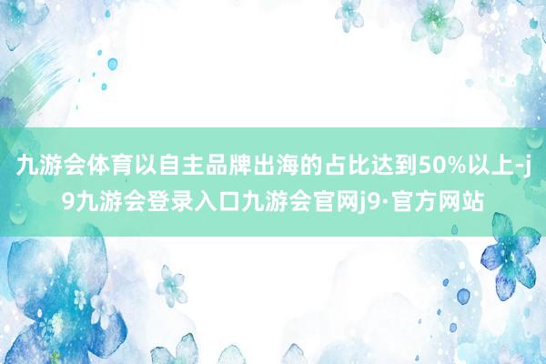 九游会体育以自主品牌出海的占比达到50%以上-j9九游会登录入口九游会官网j9·官方网站