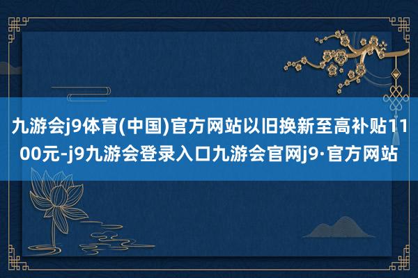 九游会j9体育(中国)官方网站以旧换新至高补贴1100元-j9九游会登录入口九游会官网j9·官方网站