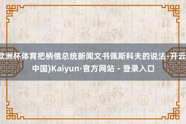欧洲杯体育把柄俄总统新闻文书佩斯科夫的说法-开云(中国)Kaiyun·官方网站 - 登录入口