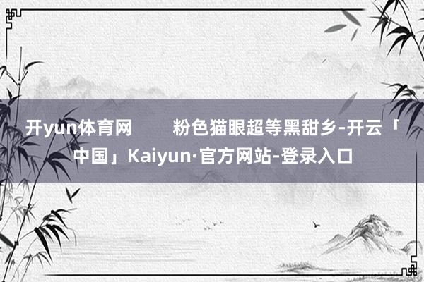开yun体育网        粉色猫眼超等黑甜乡-开云「中国」Kaiyun·官方网站-登录入口