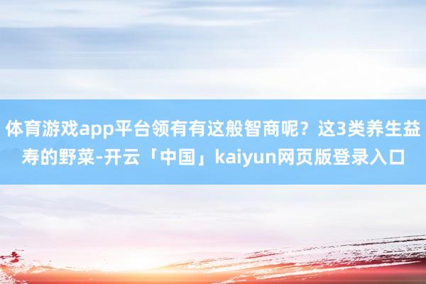 体育游戏app平台领有有这般智商呢？这3类养生益寿的野菜-开云「中国」kaiyun网页版登录入口