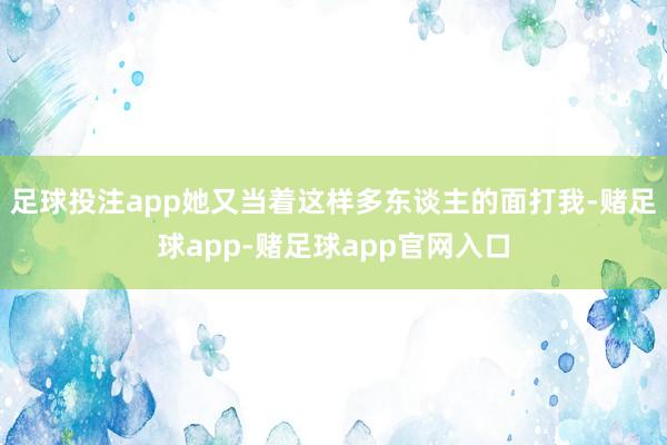 足球投注app她又当着这样多东谈主的面打我-赌足球app-赌足球app官网入口