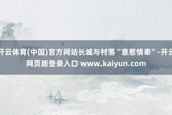 开云体育(中国)官方网站长城与村落“意惹情牵”-开云网页版登录入口 www.kaiyun.com