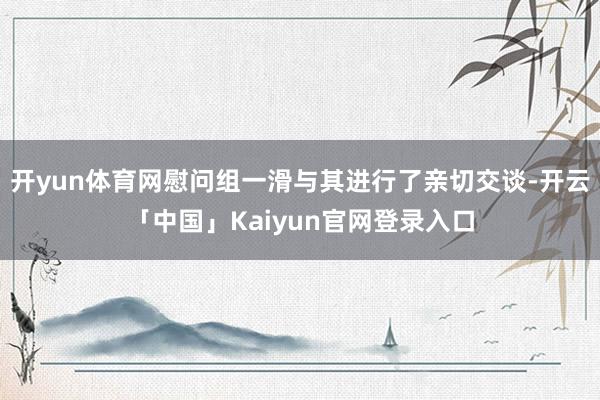 开yun体育网慰问组一滑与其进行了亲切交谈-开云「中国」Kaiyun官网登录入口