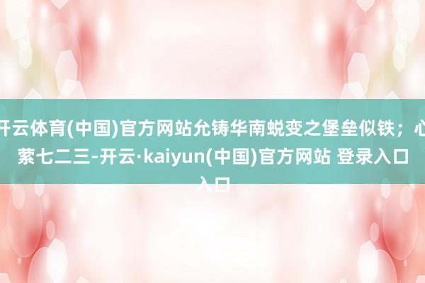 开云体育(中国)官方网站允铸华南蜕变之堡垒似铁；心萦七二三-开云·kaiyun(中国)官方网站 登录入口
