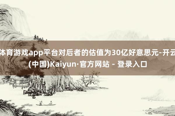 体育游戏app平台对后者的估值为30亿好意思元-开云(中国)Kaiyun·官方网站 - 登录入口
