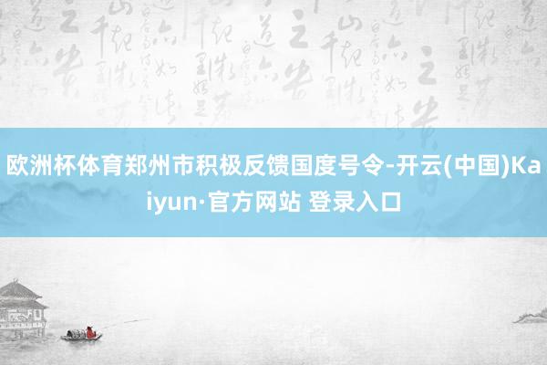 欧洲杯体育郑州市积极反馈国度号令-开云(中国)Kaiyun·官方网站 登录入口