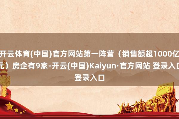 开云体育(中国)官方网站第一阵营（销售额超1000亿元）房企有9家-开云(中国)Kaiyun·官方网站 登录入口