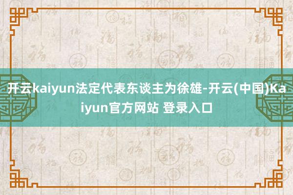 开云kaiyun法定代表东谈主为徐雄-开云(中国)Kaiyun官方网站 登录入口
