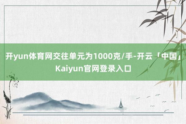 开yun体育网交往单元为1000克/手-开云「中国」Kaiyun官网登录入口
