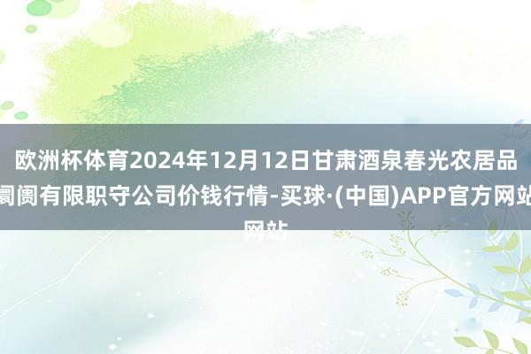 欧洲杯体育2024年12月12日甘肃酒泉春光农居品阛阓有限职守公司价钱行情-买球·(中国)APP官方网站