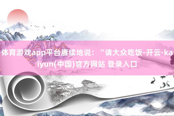 体育游戏app平台赓续地说：“请大众吃饭-开云·kaiyun(中国)官方网站 登录入口