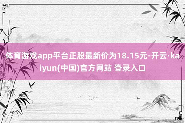 体育游戏app平台正股最新价为18.15元-开云·kaiyun(中国)官方网站 登录入口 体育游戏app平台正股最新价为18.15元-开云·kaiyun(中国)官方网站 登录入口
