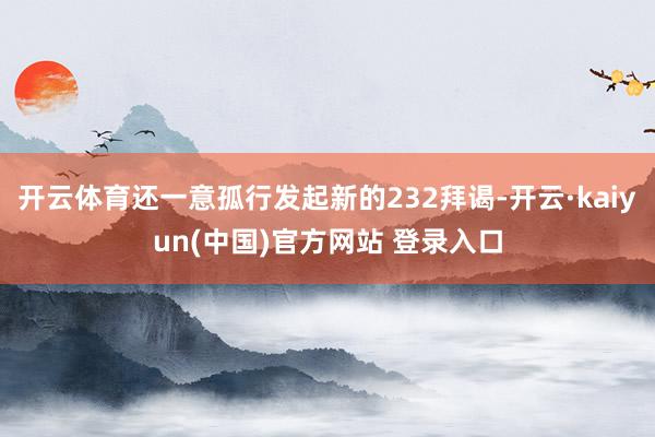 开云体育还一意孤行发起新的232拜谒-开云·kaiyun(中国)官方网站 登录入口