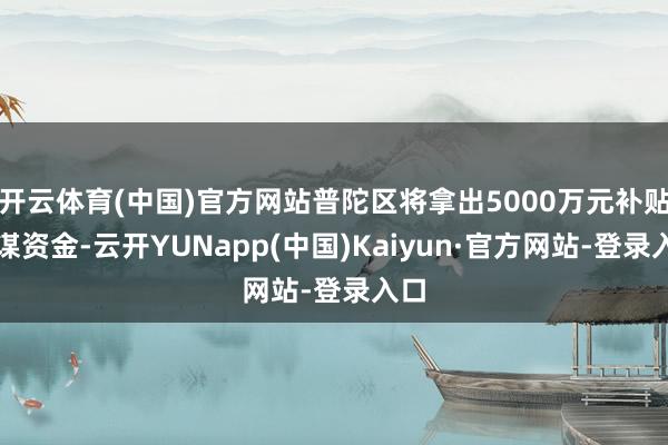 开云体育(中国)官方网站普陀区将拿出5000万元补贴计谋资金-云开YUNapp(中国)Kaiyun·官方网站-登录入口