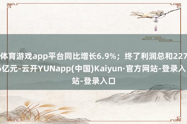 体育游戏app平台同比增长6.9%；终了利润总和227.6亿元-云开YUNapp(中国)Kaiyun·官方网站-登录入口