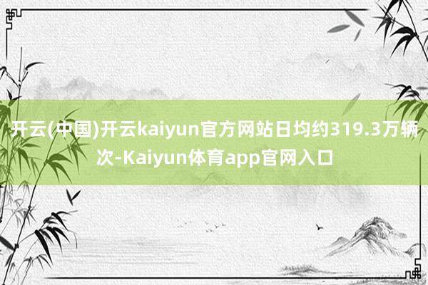 开云(中国)开云kaiyun官方网站日均约319.3万辆次-Kaiyun体育ap