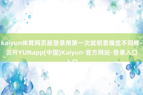 kaiyun体育网页版登录用第一次就明显嗅觉不同样-云开YUNapp(中国)Kaiyun·官方网站-登录入口