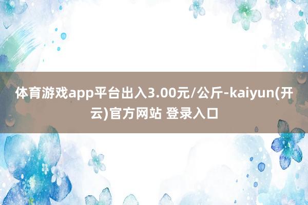 体育游戏app平台出入3.00元/公斤-kaiyun(开云)