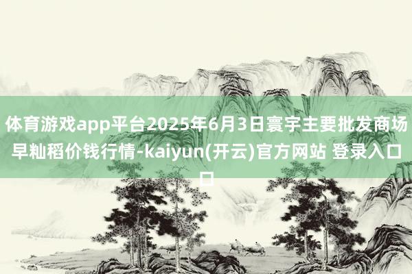 体育游戏app平台2025年6月3日寰宇主要批发商场早籼稻价