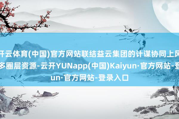 开云体育(中国)官方网站联结益云集团的计谋协同上风及区域多圈层资源-云开YUNapp(中国)Kaiyun·官方网站-登录入口