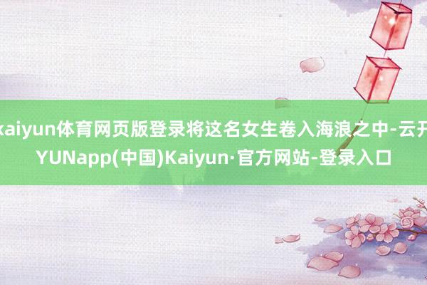 kaiyun体育网页版登录将这名女生卷入海浪之中-云开YUNapp(中国)Kaiyun·官方网站-登录入口