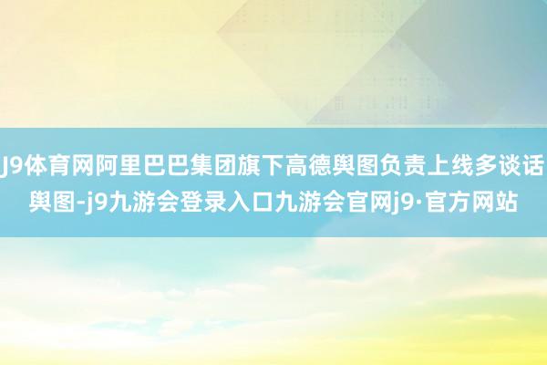J9体育网阿里巴巴集团旗下高德舆图负责上线多谈话舆图-j9九游会登录入口九游会官网j9·官方网站